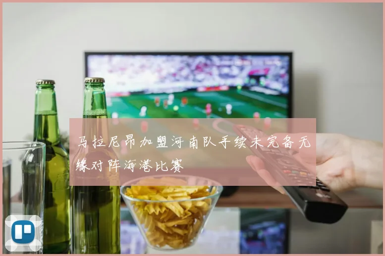 马拉尼昂加盟河南队手续未完备无缘对阵海港比赛
