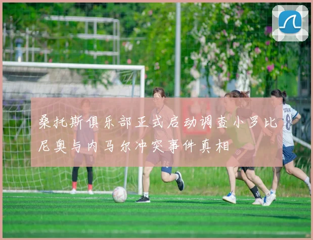 桑托斯俱乐部正式启动调查小罗比尼奥与内马尔冲突事件真相