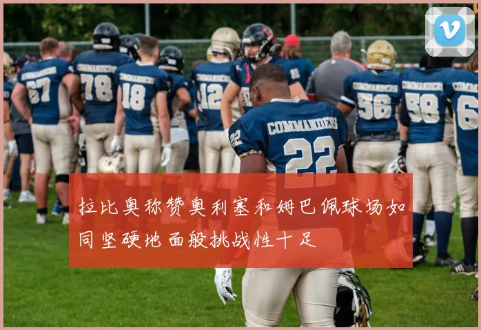 拉比奥称赞奥利塞和姆巴佩球场如同坚硬地面般挑战性十足