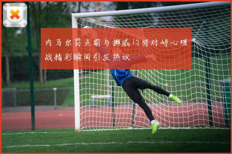 内马尔罚点前与挪威门将对峙心理战精彩瞬间引发热议