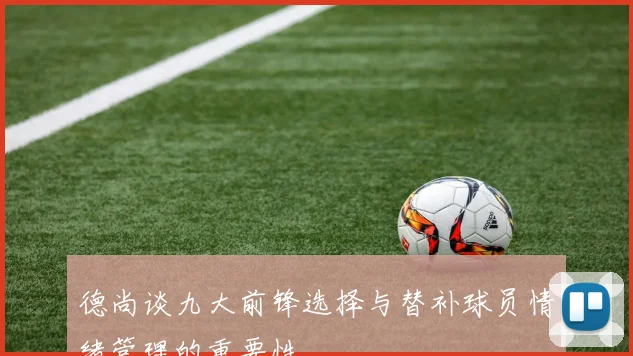 德尚谈九大前锋选择与替补球员情绪管理的重要性