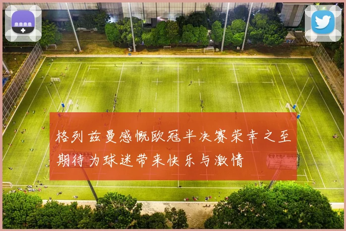 格列兹曼感慨欧冠半决赛荣幸之至期待为球迷带来快乐与激情