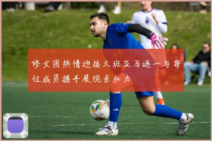 修女团热情迎接文班亚马逐一与每位成员握手展现亲和力