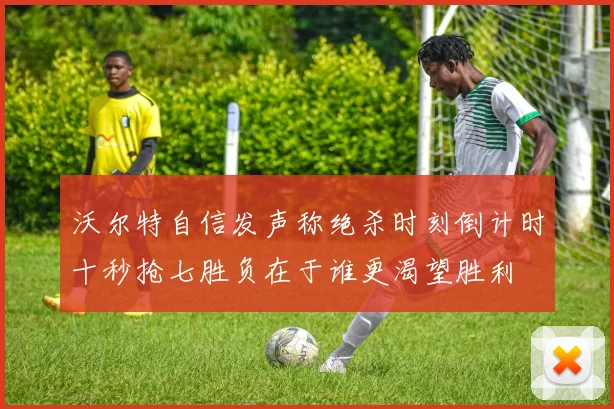 沃尔特自信发声称绝杀时刻倒计时十秒抢七胜负在于谁更渴望胜利