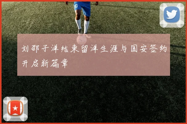 刘邵子洋结束留洋生涯与国安签约开启新篇章