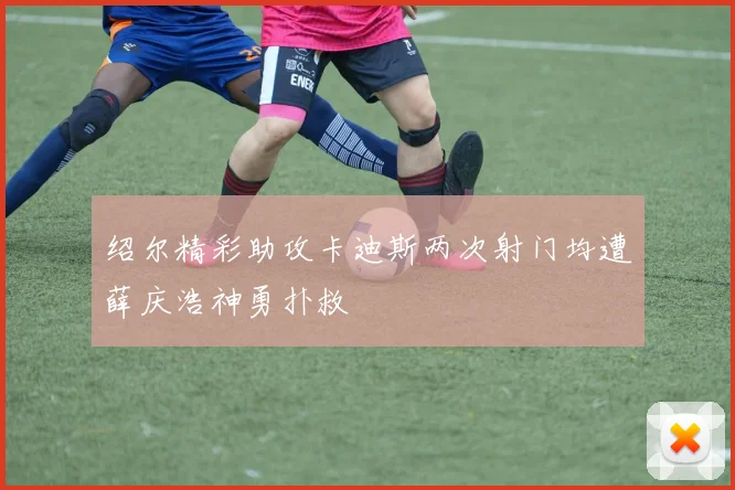 绍尔精彩助攻卡迪斯两次射门均遭薛庆浩神勇扑救