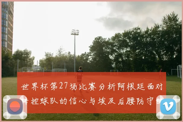 世界杯第27场比赛分析阿根廷面对传控球队的信心与埃及后腰防守的隐患