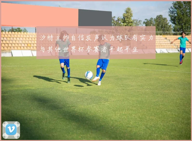 沙特主帅自信发声认为球队有实力与其他世界杯参赛者平起平坐