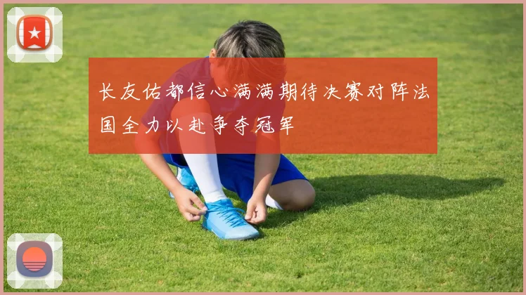 长友佑都信心满满期待决赛对阵法国全力以赴争夺冠军