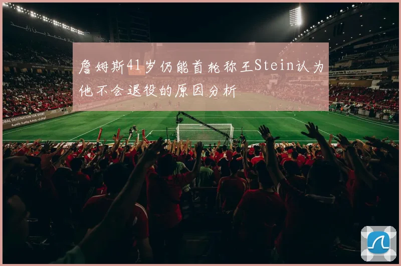 詹姆斯41岁仍能首轮称王Stein认为他不会退役的原因分析