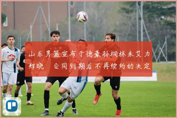 山东男篮宣布于德豪孙桐林米艾力郑晓垚合同到期后不再续约的决定